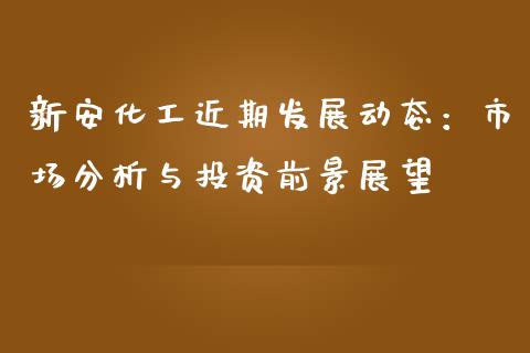 新安化工近期发展动态：市场分析与投资前景展望_https://cj002.lansai.wang_保险问答_第1张