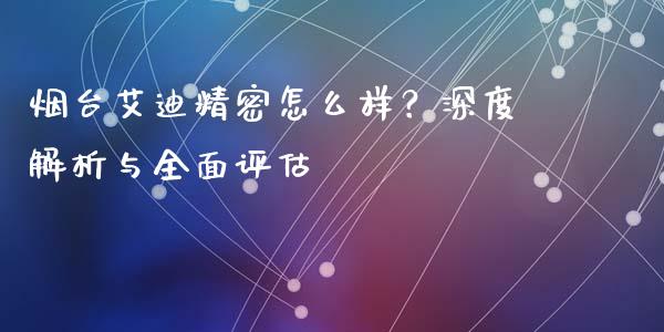 烟台艾迪精密怎么样？深度解析与全面评估_https://cj002.lansai.wang_会计问答_第1张