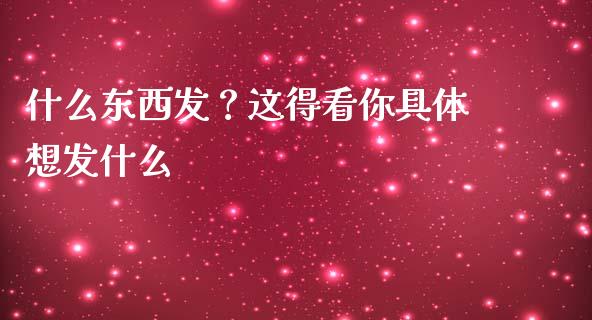 什么东西发？这得看你具体想发什么_https://cj002.lansai.wang_会计问答_第1张
