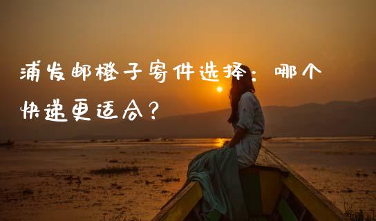 浦发邮橙子寄件选择：哪个快递更适合？_https://cj002.lansai.wang_期货问答_第1张