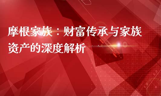摩根家族：财富传承与家族资产的深度解析_https://cj002.lansai.wang_财经百问_第1张