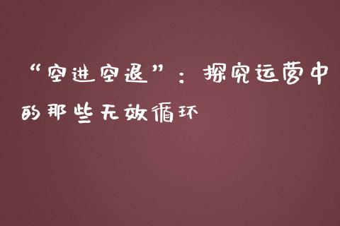 “空进空退”：探究运营中的那些无效循环_https://cj002.lansai.wang_股市问答_第1张