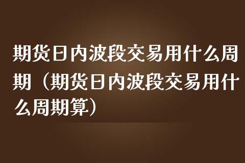 期货日内波段交易用什么周期（期货日内波段交易用什么周期算）_https://cj002.lansai.wang_金融问答_第1张