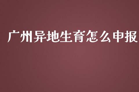 广州异地生育怎么申报_https://cj002.lansai.wang_保险问答_第1张