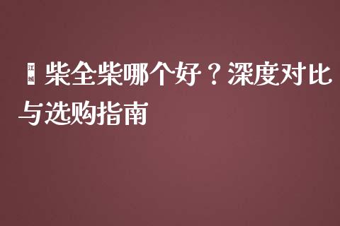 潍柴全柴哪个好？深度对比与选购指南_https://cj002.lansai.wang_财经百问_第1张