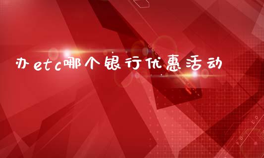 办etc哪个银行优惠活动_https://cj002.lansai.wang_理财问答_第1张