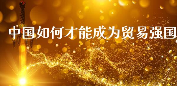 中国如何才能成为贸易强国_https://cj002.lansai.wang_财经百问_第1张