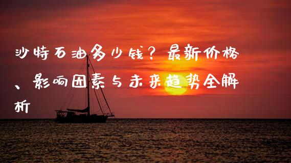 沙特石油多少钱？最新价格、影响因素与未来趋势全解析_https://cj002.lansai.wang_会计问答_第1张