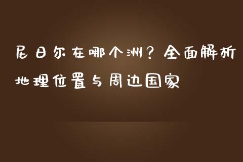尼日尔在哪个洲？全面解析地理位置与周边国家_https://cj002.lansai.wang_理财问答_第1张