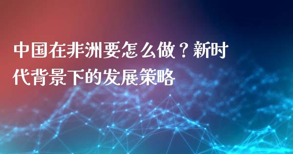 中国在非洲要怎么做？新时代背景下的发展策略_https://cj002.lansai.wang_财经百问_第1张