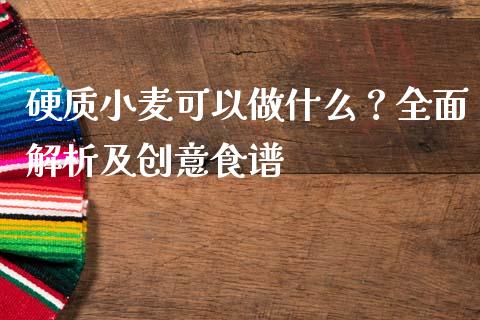 硬质小麦可以做什么？全面解析及创意食谱_https://cj002.lansai.wang_股市问答_第1张