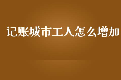 记账城市工人怎么增加_https://cj002.lansai.wang_保险问答_第1张