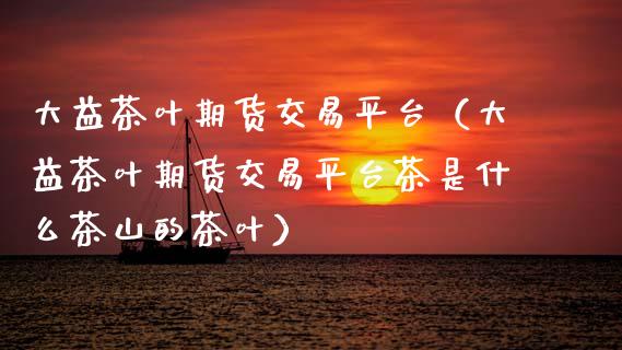 大益茶叶期货交易平台（大益茶叶期货交易平台茶是什么茶山的茶叶）_https://cj002.lansai.wang_保险问答_第1张