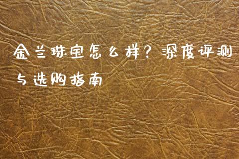 金兰珠宝怎么样？深度评测与选购指南_https://cj002.lansai.wang_保险问答_第1张