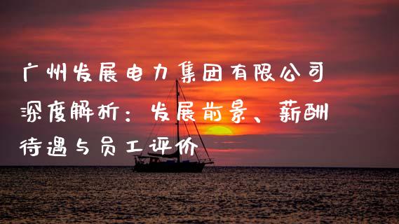 广州发展电力集团有限公司深度解析：发展前景、薪酬待遇与员工评价_https://cj002.lansai.wang_保险问答_第1张