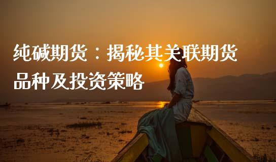 纯碱期货：揭秘其关联期货品种及投资策略_https://cj002.lansai.wang_股市问答_第1张