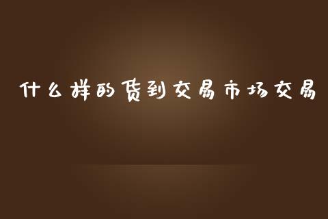 什么样的货到交易市场交易_https://cj002.lansai.wang_会计问答_第1张