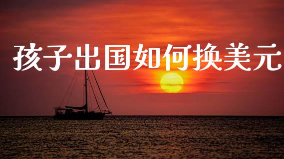 孩子出国如何换美元_https://cj002.lansai.wang_财经问答_第1张