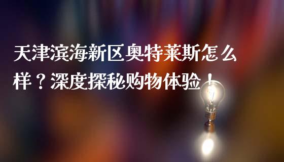 天津滨海新区奥特莱斯怎么样？深度探秘购物体验！_https://cj002.lansai.wang_财经百问_第1张