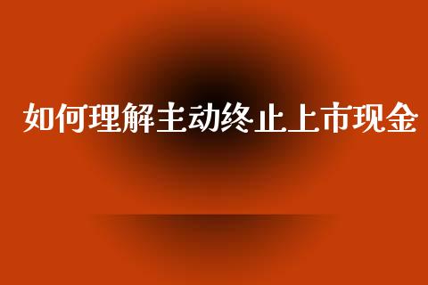 如何理解主动终止上市现金_https://cj002.lansai.wang_股市问答_第1张