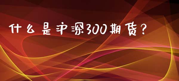 什么是沪深300期货？_https://cj002.lansai.wang_财经百问_第1张