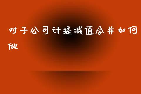 对子公司计提减值合并如何做_https://cj002.lansai.wang_理财问答_第1张