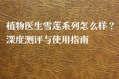 植物医生雪莲系列怎么样？深度测评与使用指南_https://cj002.lansai.wang_金融问答_第1张
