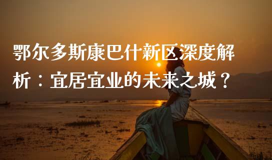 鄂尔多斯康巴什新区深度解析：宜居宜业的未来之城？_https://cj002.lansai.wang_财经问答_第1张