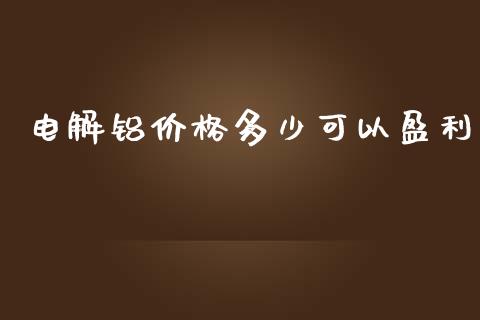 电解铝价格多少可以盈利_https://cj002.lansai.wang_财经百问_第1张