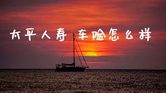 太平人寿 车险怎么样_https://cj002.lansai.wang_保险问答_第1张