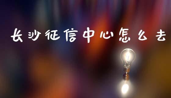 长沙征信中心怎么去_https://cj002.lansai.wang_理财问答_第1张