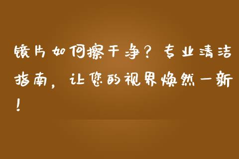 镜片如何擦干净？专业清洁指南，让您的视界焕然一新！_https://cj002.lansai.wang_会计问答_第1张