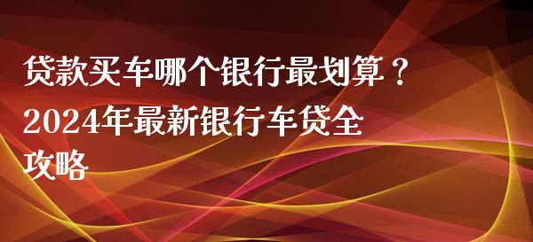 贷款买车哪个银行最划算？2024年最新银行车贷全攻略_https://cj002.lansai.wang_财经百问_第1张