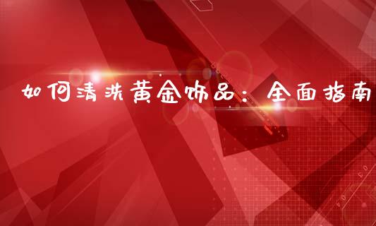 如何清洗黄金饰品：全面指南_https://cj002.lansai.wang_财经问答_第1张