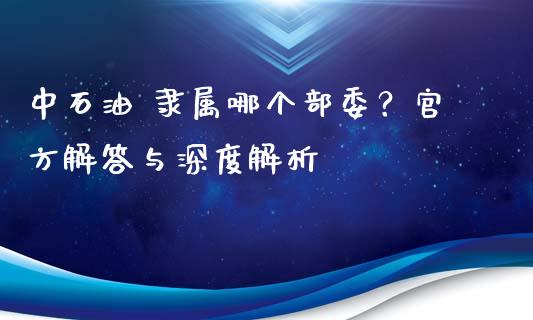 中石油 隶属哪个部委？官方解答与深度解析_https://cj002.lansai.wang_理财问答_第1张