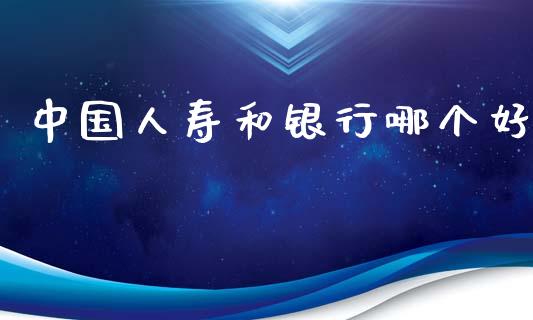 中国人寿和银行哪个好_https://cj002.lansai.wang_理财问答_第1张