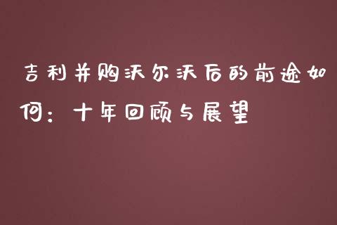 吉利并购沃尔沃后的前途如何：十年回顾与展望_https://cj002.lansai.wang_财经百问_第1张