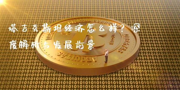 塔吉克斯坦经济怎么样？深度解析与发展前景_https://cj002.lansai.wang_保险问答_第1张