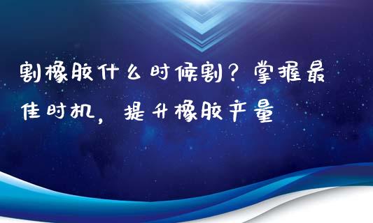 割橡胶什么时候割？掌握最佳时机，提升橡胶产量_https://cj002.lansai.wang_财经百问_第1张