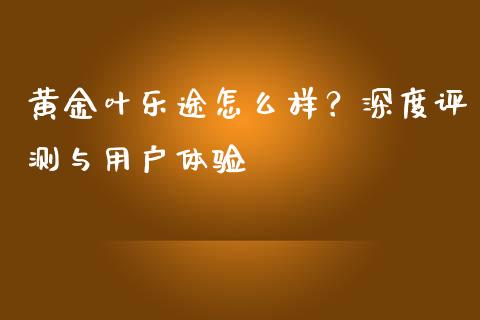 黄金叶乐途怎么样？深度评测与用户体验_https://cj002.lansai.wang_股市问答_第1张