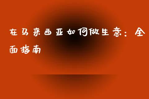 在马来西亚如何做生意：全面指南_https://cj002.lansai.wang_保险问答_第1张