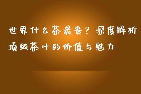 世界什么茶最贵？深度解析顶级茶叶的价值与魅力_https://cj002.lansai.wang_财经问答_第1张