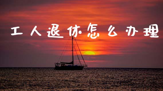 工人退休怎么办理_https://cj002.lansai.wang_保险问答_第1张