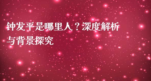 钟发平是哪里人？深度解析与背景探究_https://cj002.lansai.wang_股市问答_第1张
