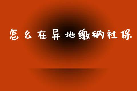 怎么在异地缴纳社保_https://cj002.lansai.wang_保险问答_第1张