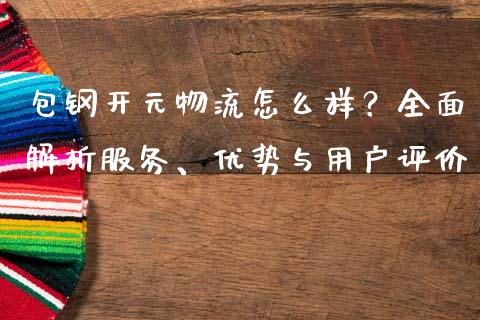 包钢开元物流怎么样？全面解析服务、优势与用户评价_https://cj002.lansai.wang_财经问答_第1张
