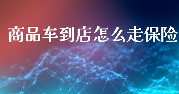 商品车到店怎么走保险_https://cj002.lansai.wang_保险问答_第1张