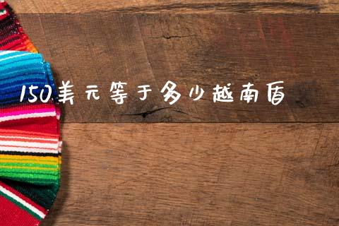 150美元等于多少越南盾_https://cj002.lansai.wang_财经问答_第1张