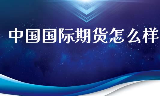 中国国际期货怎么样_https://cj002.lansai.wang_期货问答_第1张