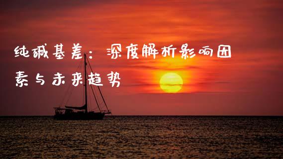 纯碱基差：深度解析影响因素与未来趋势_https://cj002.lansai.wang_股市问答_第1张